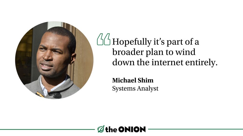 
“Hopefully it’s part of a broader plan to wind down the internet entirely.”

Michael Shim, Systems Analyst