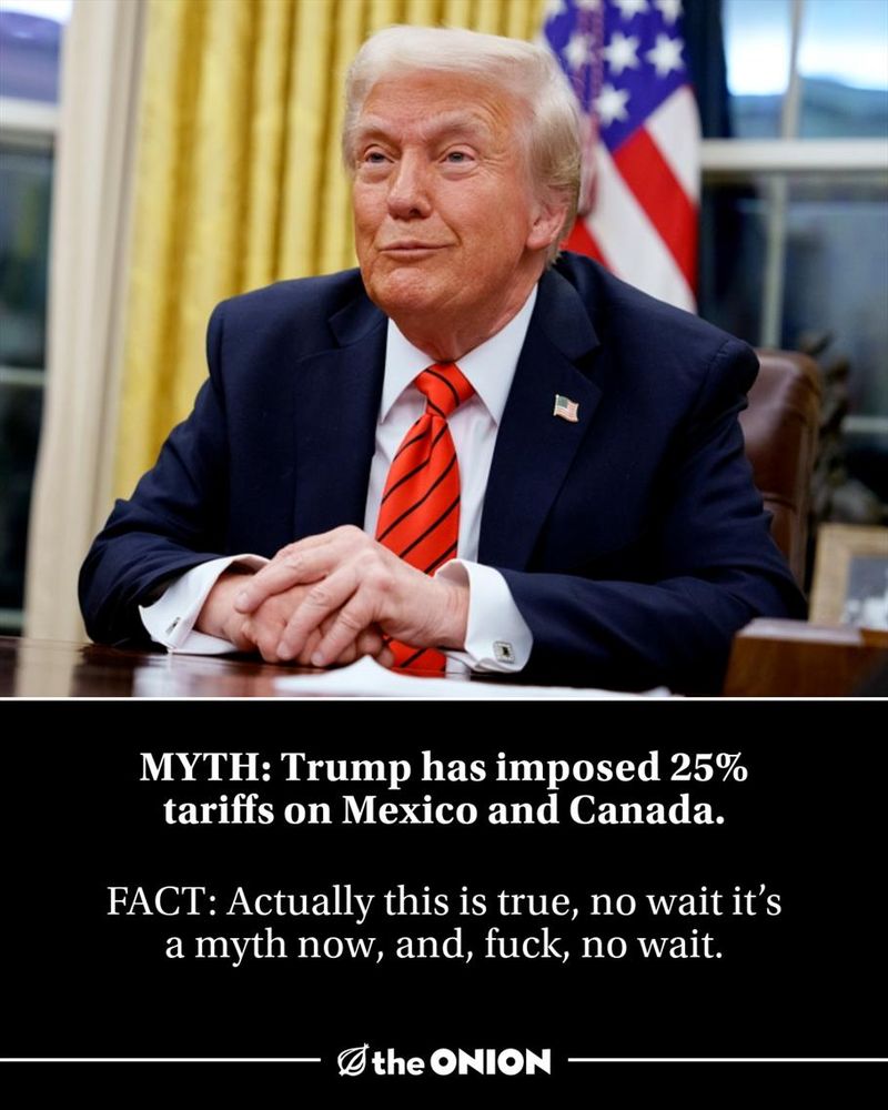 MYTH: Trump has imposed 25% tariffs on Mexico and Canada.

FACT: Actually this is true, no wait it’s a myth now, and, fuck, no wait.

