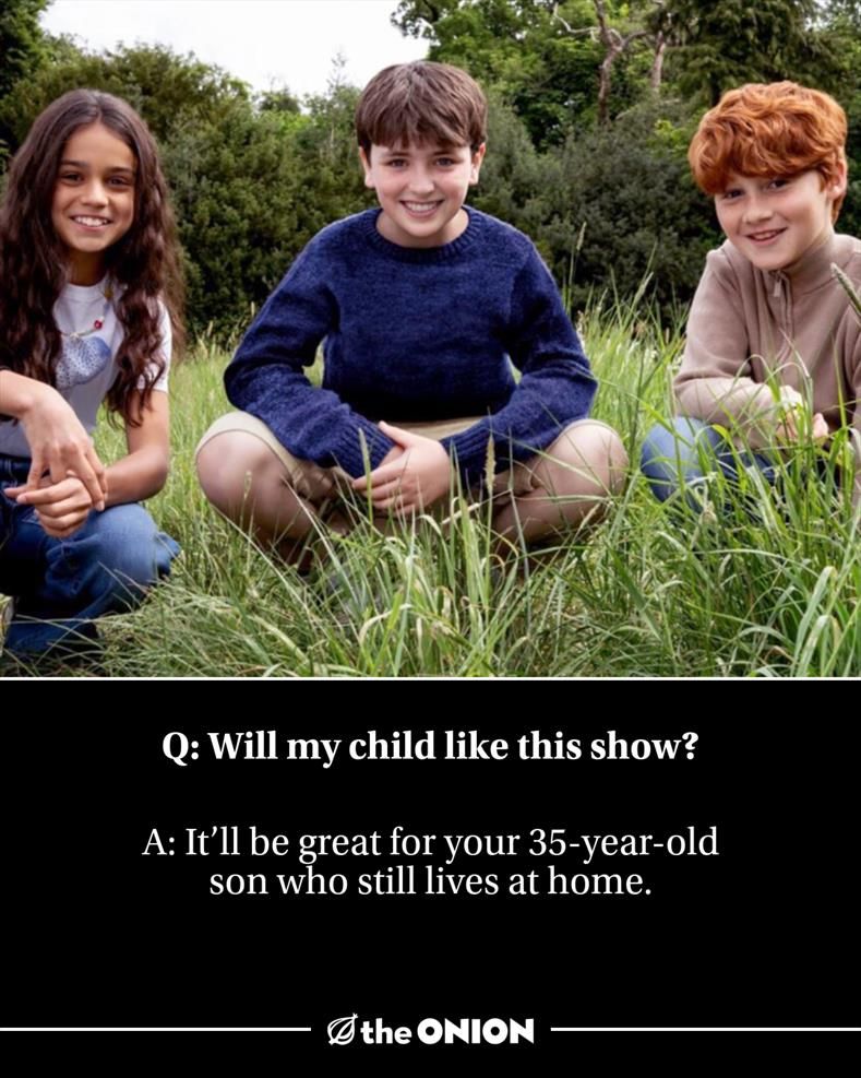 Q: Will my child like this show? A: It’ll be great for your 35-year-old son who still lives at home.
