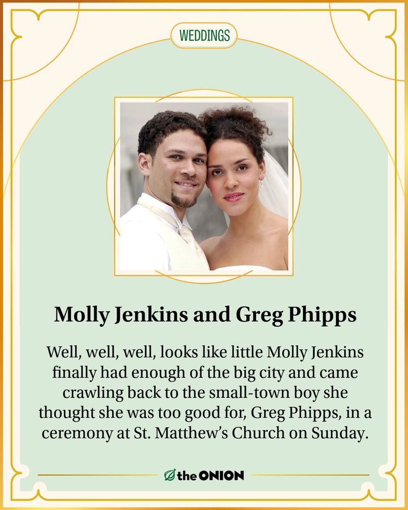 Molly Jenkins and Greg Phipps

Well, well, well, looks like little Molly Jenkins finally had enough of the big city and came crawling back to the small-town boy she thought she was too good for, Greg Phipps, in a ceremony at St. Matthew’s Church on Sunday.