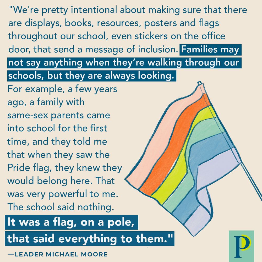 "We're pretty intentional about making sure that there are displays, books, resources, posters and flags throughout our school, even stickers on the office door that send a message of inclusion. Families may not say anything when they’re walking through our schools, but they are always looking. For example, a few years ago, a family with same-sex parents came into school for the first time, and they told me that when they saw the Pride flag, they knew they would belong here. That was very powerful to me. The school said nothing. It was a flag, on a pole, that said everything to them." —Leader Michael Moore