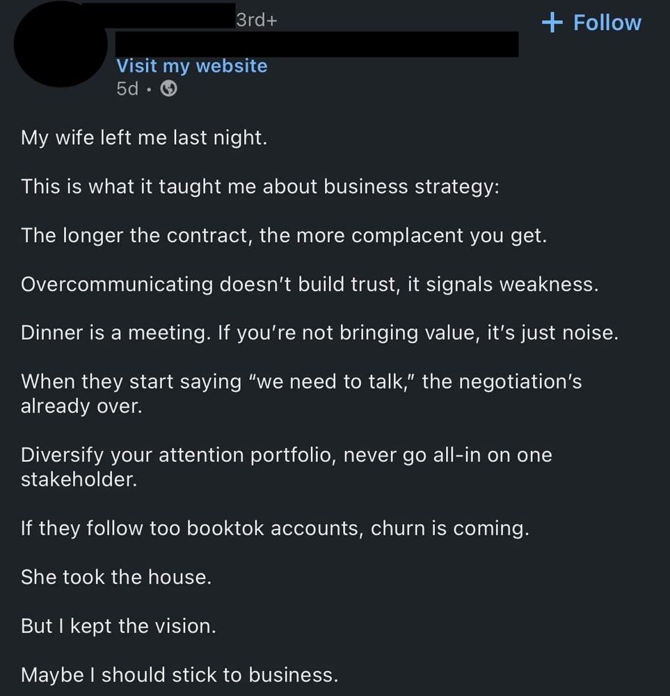 linkedin post from some random person on the feed

My wife left me last night. 

This is what it taught me about business strategy: 

The longer the contract, the more complacent you get. 

Overcommunicating doesn't build trust, it signals weakness.  

Dinner is a meeting.  If you're not bringing value, it's just noise. 

When they start saying "we need to talk," the negotiation's already over. 

Diversify your attention portfolio, never go all-in on one stakeholder. 

If they follow too booktok accounts, churn is coming. 

She took the house. 

But I kept the vision. 

Maybe I should stick to business.  
