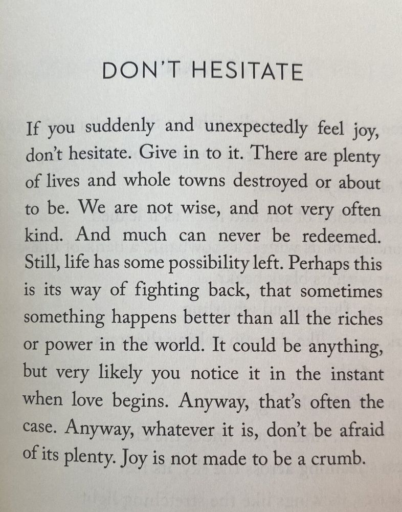 A poem by Mary Oliver called "Don't Hesitate":

If you suddenly and unexpectedly feel joy,
don’t hesitate. Give in to it. There are plenty
of lives and whole towns destroyed or about
to be. We are not wise, and not very often
kind. And much can never be redeemed.
Still, life has some possibility left. Perhaps this
is its way of fighting back, that sometimes
something happens better than all the riches
or power in the world. It could be anything,
but very likely you notice it in the instant
when love begins. Anyway, that’s often the
case. Anyway, whatever it is, don’t be afraid
of its plenty. Joy is not made to be a crumb.