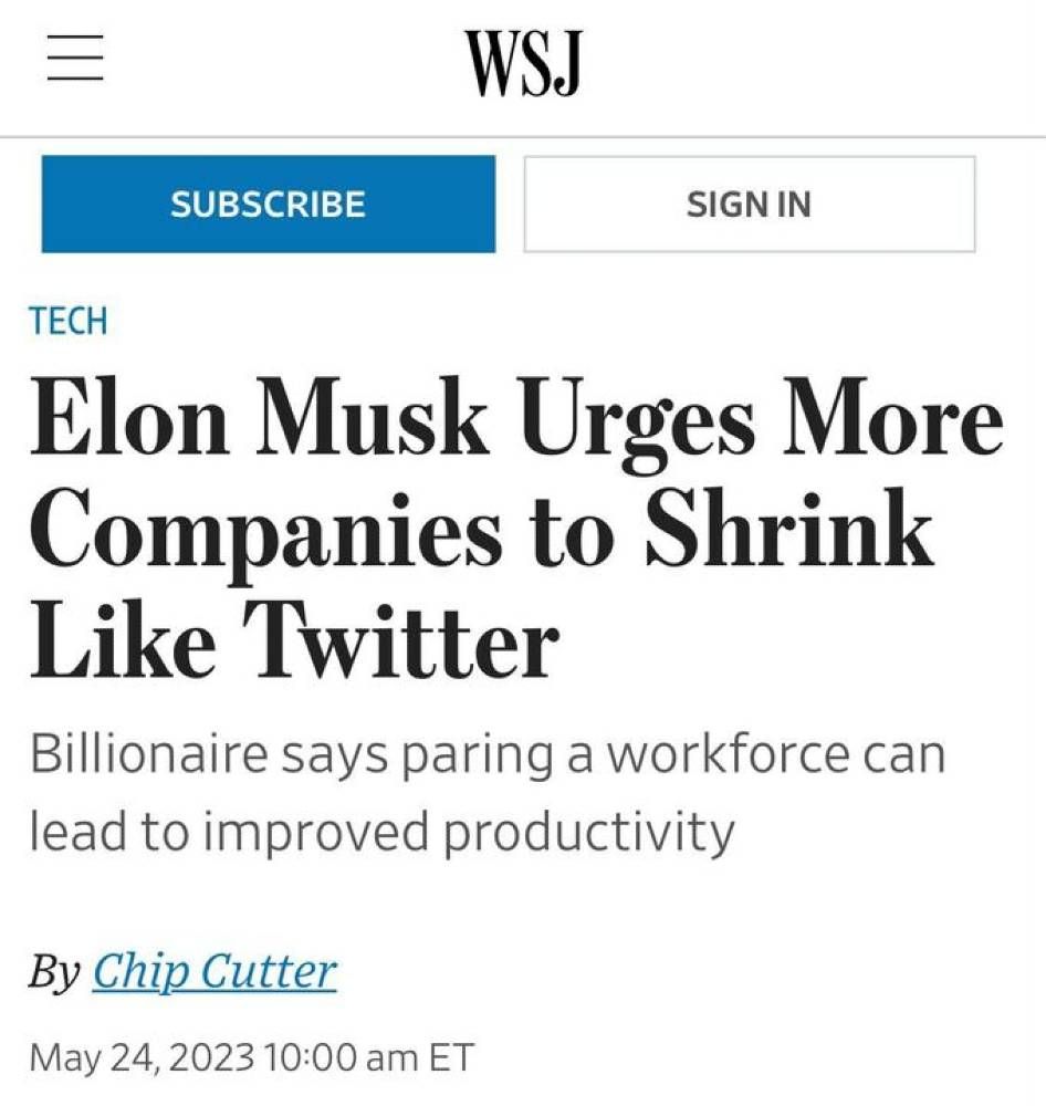 From the wall street journal: Elon Musk Urges More Companies to Shrink Like Twitter
Billionaire says paring a workforce can lead to improved productivity
By Chip Cutter
May 24, 2023 10:00 am 