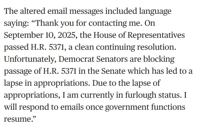 The altered email messages included language saying: “Thank you for contacting me. On September 10, 2025, the House of Representatives passed H.R. 5371, a clean continuing resolution. Unfortunately, Democrat Senators are blocking passage of H.R. 5371 in the Senate which has led to a lapse in appropriations. Due to the lapse of appropriations, I am currently in furlough status. I will respond to emails once government functions resume.”
