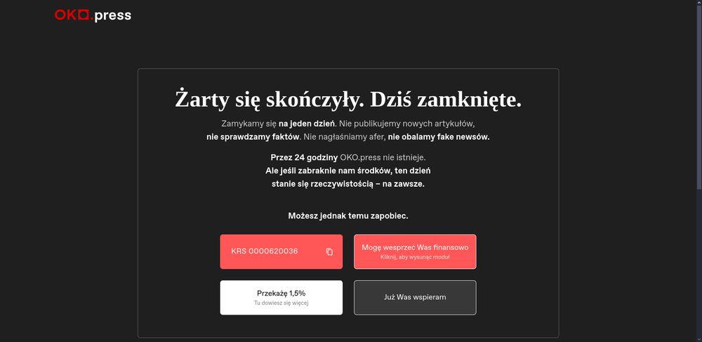 Komunikat ze strony oko.press:

Żarty się skończyły. Dziś zamknięte.
Zamykamy się na jeden dzień. Nie publikujemy nowych artykułów,
nie sprawdzamy faktów. Nie nagłaśniamy afer, nie obalamy fake newsów.

Przez 24 godziny OKO.press nie istnieje.
Ale jeśli zabraknie nam środków, ten dzień
stanie się rzeczywistością – na zawsze.

Możesz jednak temu zapobiec.