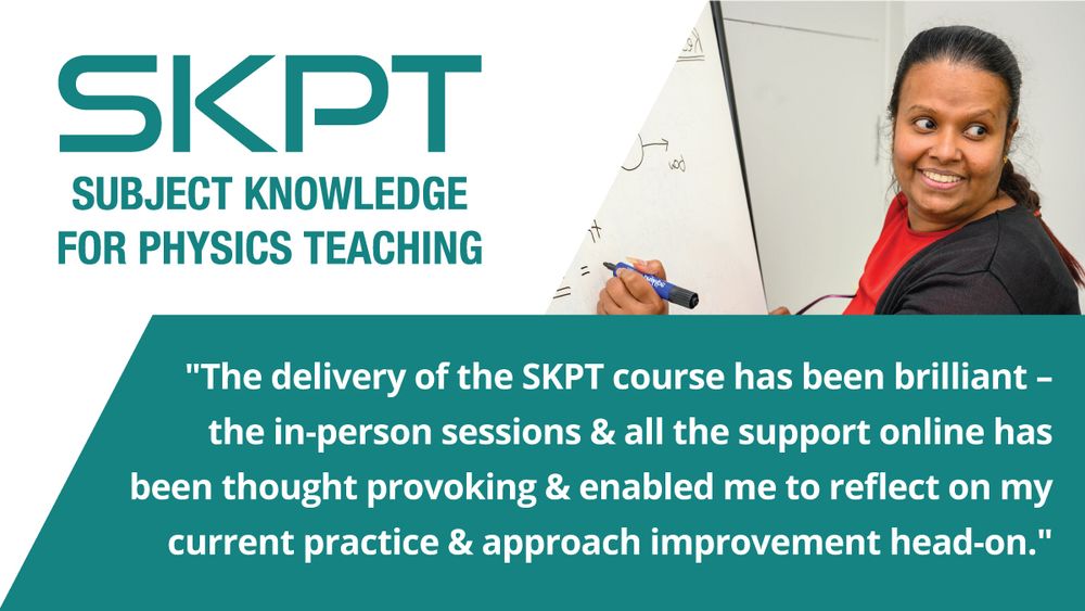 SKPT
'Subject Knowledge for Physics Teaching'
'The delivery of the SKPT course has been brilliant- the in-person sessions & all the support online has been thought provoking & enabled me to reflect on my current practice & approach improvement head-on'