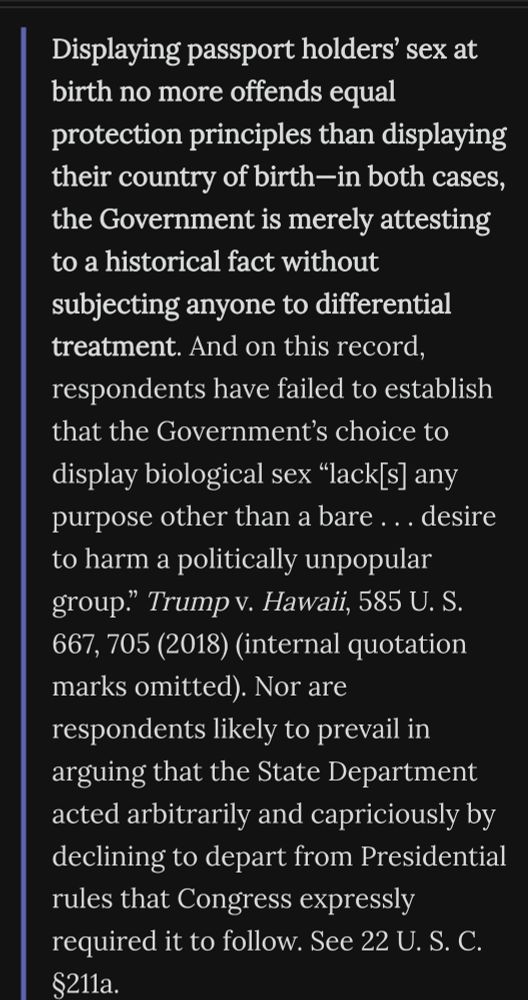 From the majority in Trump v Orr: Displaying passport holders’ sex at birth no more offends equal protection principles than displaying their country of birth—in both cases, the Government is merely attesting to a historical fact without subjecting anyone to differential treatment. And on this record, respondents have failed to establish that the Government’s choice to display biological sex “lack[s] any purpose other than a bare . . . desire to harm a politically unpopular group.” Trump v. Hawaii, 585 U. S. 667, 705 (2018) (internal quotation marks omitted). Nor are respondents likely to prevail in arguing that the State Department acted arbitrarily and capriciously by declining to depart from Presidential rules that Congress expressly required it to follow. See 22 U. S. C. §211a.
