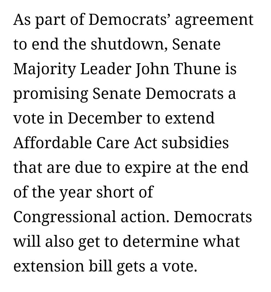 As part of Democrats’ agreement to end the shutdown, Senate Majority Leader John Thune is promising Senate Democrats a vote in December to extend Affordable Care Act subsidies that are due to expire at the end of the year short of Congressional action. Democrats will also get to determine what extension bill gets a vote.