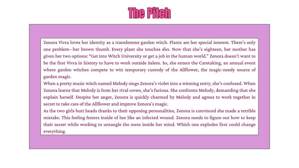 Zenora Vivra loves her identity as a transfemme garden witch. Plants are her special interest. There’s only one problem--her brown thumb. Every plant she touches dies. Now that she’s eighteen, her mother has given her two options: “Get into Witch University or get a job in the human world.” Zenora doesn’t want to be the first Vivra in history to have to work outside Salem. So, she enters the Caretaking, an annual event where garden witches compete to win temporary custody of the Allflower, the magic-needy source of garden magic. 
When a pretty music witch named Melody sings Zenora’s violet into a winning entry, she’s confused. When Zenora learns that Melody is from her rival coven, she’s furious. She confronts Melody, demanding that she explain herself. Despite her anger, Zenora is quickly charmed by Melody and agrees to work together in secret to take care of the Allflower and improve Zenora’s magic.  
As the two girls butt heads thanks to their opposing personalities, Zenora is convinced she made a terrible mistake. This feeling festers inside of her like an infected wound. Zenora needs to figure out how to keep their secret while working to untangle the mess inside her mind. Which one explodes first could change everything.