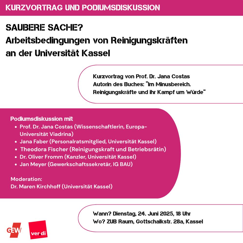 Flyer mit Infos: 
🪟 🪠 🧹 Saubere Sache? 🧺 🧻 🫧
Arbeitsbedingungen von Reinigungskräften an der Universität Kassel 

📅 Am Dienstag, den 24. Juni 2025 um 18 Uhr
📍 im ZUB-Raum in der Gottschalkstraße 28a
 
▶️ Kurvortrag von Prof. Dr. Jana Costas, Autorin des Buches „Im Minus-Bereich. Reinigungskräfte und ihr Kampf um Würde“
▶️ Podiumsdiskussion mit 
Prof. Dr. Jana Costas (Wissenschaftlerin, Europa-Universität Viadrina) 
Jana Faber (Personalratsmitglied, Universität Kassel)
Theodora Fischer (Reinigungskraft und Betriebsrätin)
Dr. Oliver Fromm (Kanzler Uni Kassel)
Jan Meyer (Gewerkschaftssekretär, IGBAU)
Moderation: Dr. Maren Kirchhoff (Universität Kassel)
 
An der Universität Kassel reinigen derzeit ca. 100 Reinigungskräfte die Toiletten, die Büros, die Hörsäle. Die Reinigungskräfte sind nicht an der Universität selbst, sondern bei Fremdfirmen angestellt. Wir möchten uns darüber austauschen, wie die Arbeitsbedingungen von Reinigungskräften aussehen, welche Rolle die Auslagerung dabei spielt, welche Veränderungen nötig sind, um bessere Arbeitsbedingungen herbeizuführen und was mögliche (politische) Hebel sind.
 
Wir laden zu der Podiumsdiskussion herzlich alle ein: Beschäftigte im Reinigungssektor, interessierte Personen aus der Öffentlichkeit, Studierende und natürlich alle Beschäftigten der Universität Kassel.
 
Die Podiumsdiskussion ist vom AK Fremdreinigung organisiert, einem Zusammenschluss aus Mitgliedern der Betriebsgruppen der GEW und ver.di, unterstützt vom Personalrat.
 
Die Veranstaltung findet in deutscher Sprache statt. Raum und Zugang sind barrierefrei.