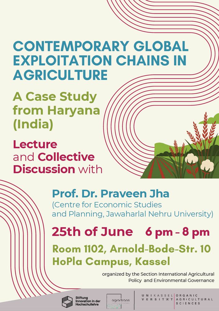 Contemporary Global Exploitation Chains in Agriculture – A Case Study from Haryana (India)
Date: 25.06.25, 6pm – 8pm; Place: Room 1102, Arnold-Bode-Str. 10 HoPla Campus, Kassel

Guest Lecture and Discussion with Praveen Jha (Centre for Economic Studies and Planning, Jawaharlal Nehru University)

This guest lecture explores how global value systems (GVSs) have reshaped agriculture under neoliberal capitalism whereby production has shifted to the Global South, while control remains with Northern-based transnational corporations. These companies exploit differences in labor costs, environmental rules, and regulations—what we call “labour-nature-regulation arbitrage”—to maximize profits. Specifically, we will learn how these mechanisms and processes play out on the ground in Haryana, Northern India. Afterwards there will be a collective discussion and Q&A.

You are warmly invited to join us for this guest lecture and please don't hesitate to reach out in case of any questions, you can contact: m.pletsch-betancourt[at|uni-kassel[dot]de.
