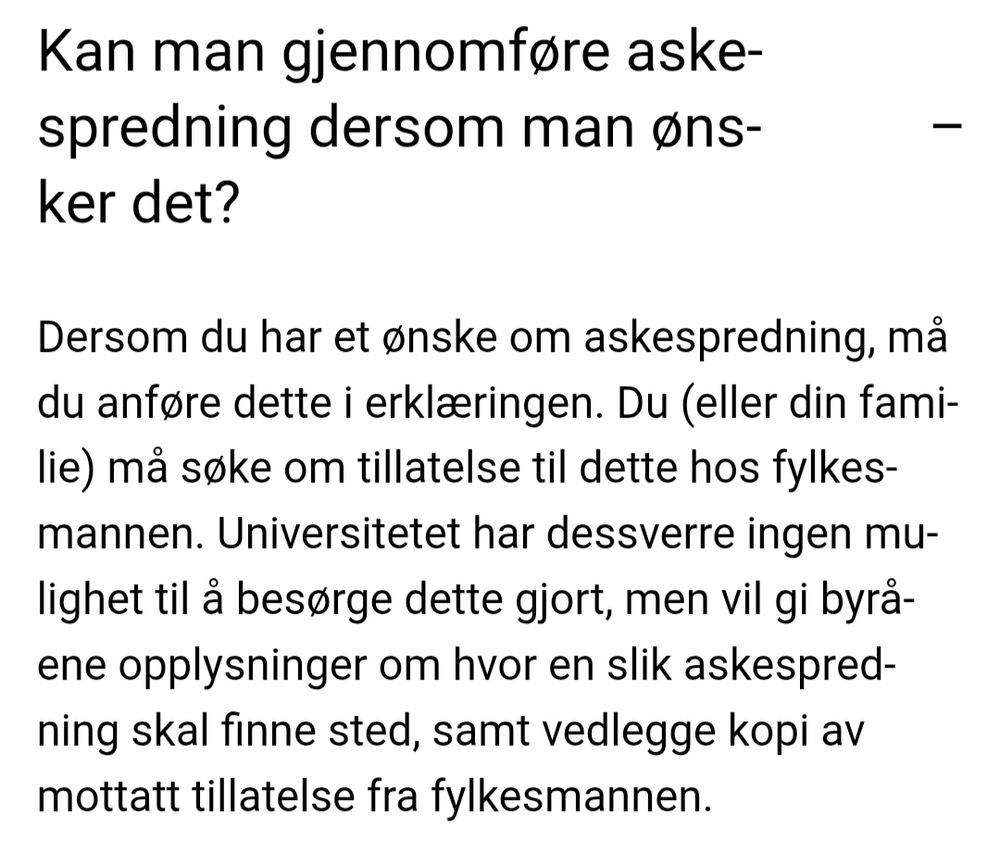 Kan man gjennomføre askespredning dersom man ønsker det?

Dersom du har et ønske om askespredning, må du anføre dette i erklæringen. Du (eller din familie) må søke om tillatelse til dette hos fylkesmannen. Universitetet har dessverre ingen mulighet til å besørge dette gjort, men vil gi byråene opplysninger om hvor en slik askespredning skal finne sted, samt vedlegge kopi av mottatt tillatelse fra fylkesmannen.