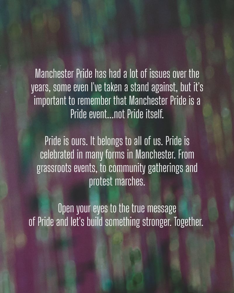 Text reads:

Manchester Pride has had a lot of issues over the years, some even I've taken a stand against, but it's important to remember that Manchester Pride is a Pride event...not Pride itself. 

Pride is ours. It belongs to all of us. Pride is celebrated in many forms in Manchester. From grassroots events, to community gatherings and protest marches.

Open your eyes to the true message of Pride and let's build something stronger. Together. 