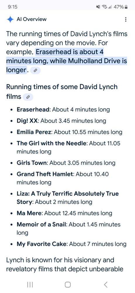 Google AI overview screenshot with the text:
The running times of David Lynch's films vary depending on the movie. For example, Eraserhead is about 4 minutes long, while Mulholland Drive is longer.
Running times of some David Lynch films 
* ﻿﻿Eraserhead: About 4 minutes long
* ﻿﻿Dig. XX: About 3.45 minutes long
* ﻿﻿Emilia Perez: About 10.55 minutes long
* ﻿﻿The Girl with the Needle: About 11.05 minutes long
* ﻿﻿Girls Town: About 3.05 minutes long
* ﻿﻿Grand Theft Hamlet: About 10.40
* minutes long
* ﻿﻿Liza: A Truly Terrific Absolutely True Story: About 2 minutes long
* ﻿﻿Ma Mere: About 12.45 minutes long
* ﻿﻿Memoir of a Snail: About 1.45 minutes long
* ﻿﻿My Favorite Cake: About 7 minutes long
Lynch is known for his visionary and revelatory films that depict unbearable