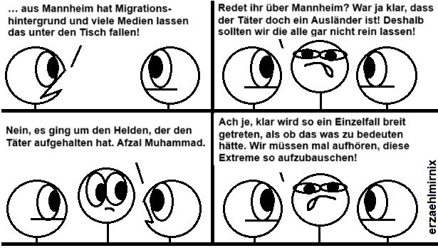Ein Erzaehlmirnixcomic mit Strichfiguren.
Im ersten Paneel stehen sich zwei gegenüber. Linksi sagt "... aus Mannheim hat Migrationshintergrund und viele Medien lassen das unter den Tisch fallen."
Plötzlich kommt Mitti hinzu (Benennung nach mittiger Bildposition, nicht politischer Ausrichtung): "Redet ihr über Mannheim? War ja klar, dass der Täter doch Ausländer ist! Deshalb sollten wir die alle gar nicht rein lassen!"
Rechtsi korrigiert: "Nein, es ging um den Helden, der den Täter aufgehalten hat. Afzal Muhammad."
Mitti erwidert: "Ach je, klar wird so ein Einzelfall breit getreten, als ob das was zu bedeuten hätte. Wir müssen mal aufhören, diese Extreme so aufzubauschen!"