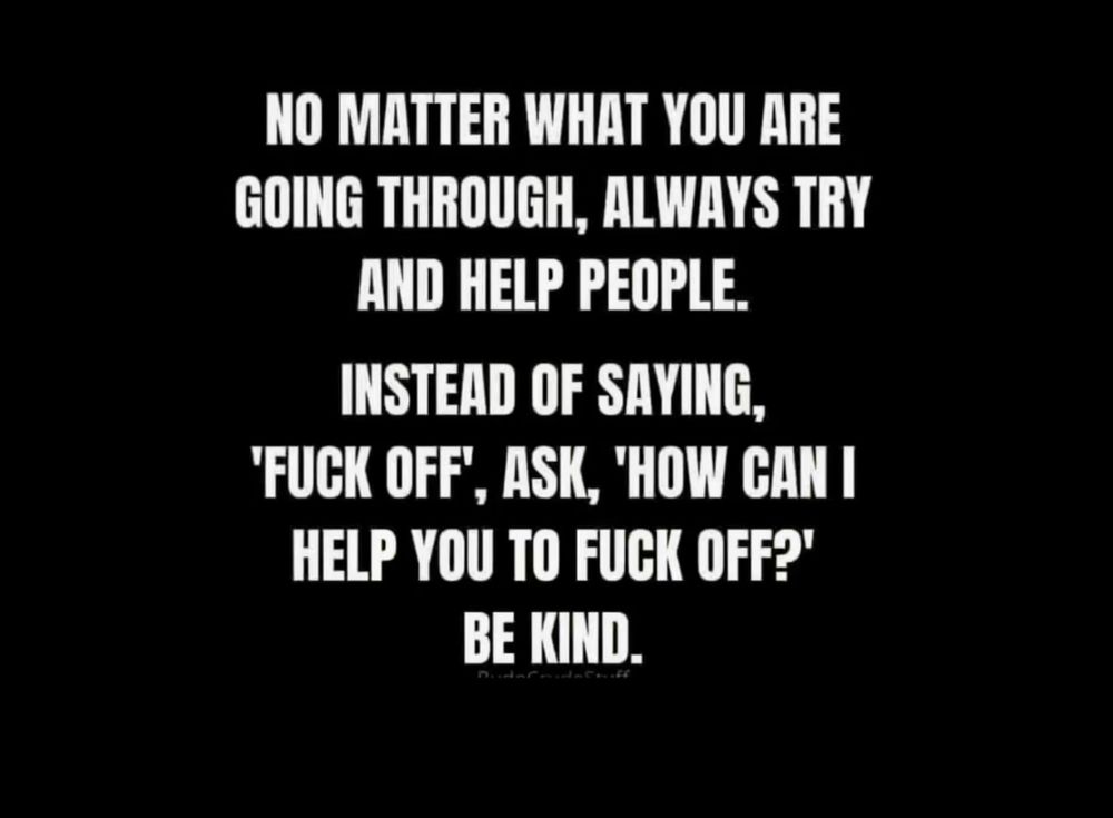 White text on a black background that says, No matter what you are going through, always try and help people. Instead of saying, ‘fuck off,’ ask, ‘how can I help you to fuck off?’ Be kind.