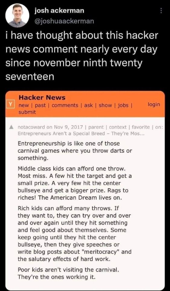 Forum post from Hacker News in 20117: "Entrepreneurship is like one of those carnival games where you throw darts or something. Middle class kids can afford one throw. Most miss.  A few hit the target and gain a small prize.  A very few hit the center bullseye and get a bigger prize. Rags to riches!  The American dream lives on.
  
Rich kids can afford many throws. If they want to, they can try over and over again until they hit something and feel good about themselves.  Some keep going until they hit the center bullseye, then they give speeches or write blog posts about "meritocracy" and the salutary effects of hard work. 

Poor kids aren't visiting the carnival. They're the ones working it.
