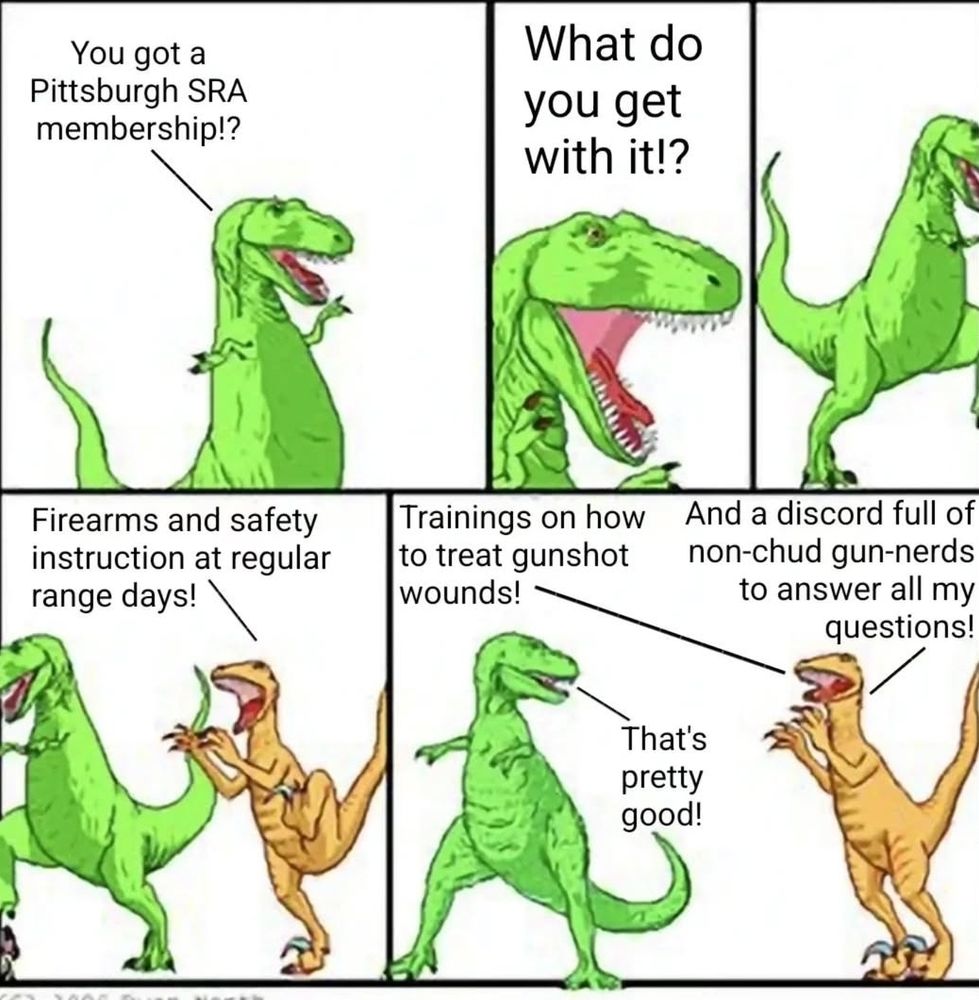 2 Dinosaurs talking
Dinosaur 1: You got a pittsburgh s.r.a. membership? What do you get with it?
Dinosaur 2: Firearms and safety instruction at regular range days. Trainings on how to treat gunshot wounds. And a discord full of non-chud gun-nerds to answer all my questions.
Dinosaur 1: That's pretty good!