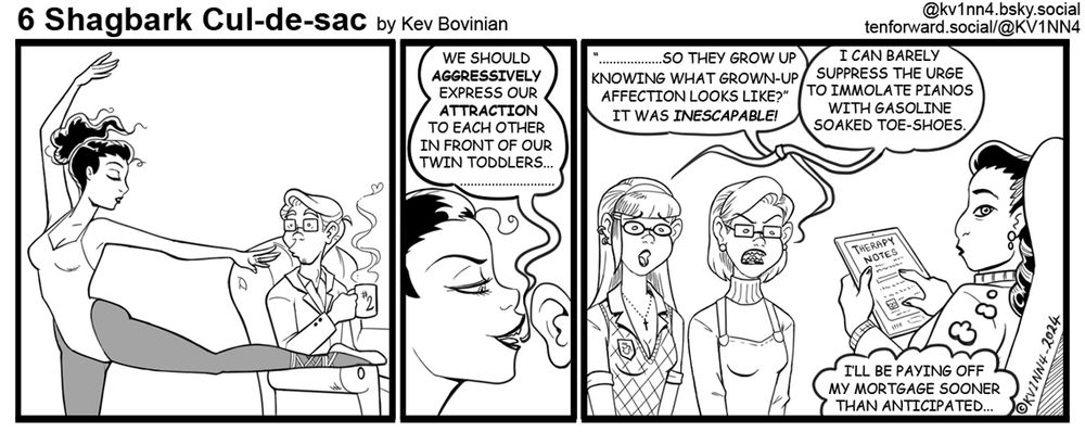 6 Shagbark Cul-de-sac by Kev Bovinian tenforward.social/@KV1NN4

Panel 1: A slender woman in a leotard ballet-dancing in front of a seated man, enthralled, ignoring his mug of something hot (#2 is the design on the mug)

Panel 2: The dancer has leaned close to the man's ear and seductively suggests, "We should AGGRESSIVELY express out ATTRACTION to each other in front of out twin toddlers.............................

Panel 3: A pair of young ladies who look more or less identical but have clearly made efforts to be distinct from each other with different hairstyles, spectacle frames, and fashion sense; both are speaking to a therapist holding a tablet of some sort full of Therapy Notes.
Twin 2: (angry) .................so they grow up knowing what grown-up affection looks like?" It was INESCAPABLE.

Twin 1: (concerned/haunted) I can barely suppress the urge to immolate pianos with gasoline soaked toe-shoes.

Therapist: (thinking) I'll be paying off my mortgage sooner than anticipated.