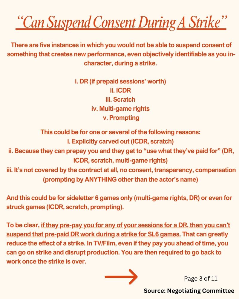 “Can Suspend Consent During A Strike”

There are five instances in which you would not be able to suspend consent of something that creates new performance, even objectively identifiable as you in-character, during a strike. 

i. DR (if prepaid sessions’ worth) 
ii. ICDR 
iii. Scratch 
iv. Multi-game rights 
v. Prompting

This could be for one or several of the following reasons: 

i. Explicitly carved out (ICDR, scratch) 
ii. Because they can prepay you and they get to “use what they’ve paid for” (DR, ICDR, scratch, multi-game rights) 
iii. It’s not covered by the contract at all, no consent, transparency, compensation (prompting by ANYTHING other than the actor’s name) 

And this could be for sideletter 6 games only (multi-game rights, DR) or even for struck games (ICDR, scratch, prompting). 

To be clear, if they pre-pay you for any of your sessions for a DR, then you can’t suspend that pre-paid DR work during a strike for SL6 games. That can greatly reduce the effect of a strike. In TV/Film, even if they pay you ahead of time, you can go on strike and disrupt production. You are then required to go back to work once the strike is over.