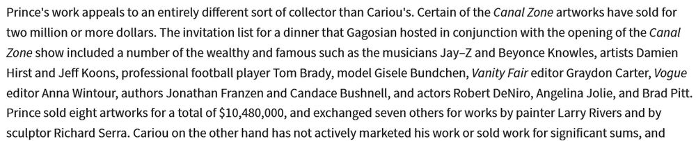 An excerpt from Cariou v. Prince reading "Prince's work appeals to an entirely different sort of collector than Cariou's. Certain of the Canal Zone artworks have sold for two million or more dollars. The invitation list for a dinner that Gagosian hosted in conjunction with the opening of the Canal Zone show included a number of the wealthy and famous such as the musicians Jay–Z and Beyonce Knowles, artists Damien Hirst and Jeff Koons, professional football player Tom Brady, model Gisele Bundchen, Vanity Fair editor Graydon Carter, Vogue editor Anna Wintour, authors Jonathan Franzen and Candace Bushnell, and actors Robert DeNiro, Angelina Jolie, and Brad Pitt. Prince sold eight artworks for a total of $10,480,000, and exchanged seven others for works by painter Larry Rivers and by sculptor Richard Serra. Cariou on the other hand has not actively marketed his work or sold work for significant sums" 