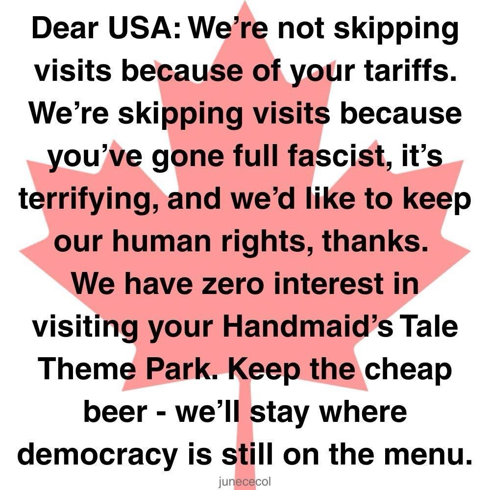 Dear USA, We're not skipping visits because of your tariffs. We're skipping visits because you've gone full fascist, it's terrifying, and we'd like to keep our human rights, thanks. We have zero interest in visiting your Handmaid's Tale /1984 Theme Park. Keep the cheap beer, bourbon and radioactive food - we'll stay where democracy is still on the menu. Thank you for your attention to this matter. A proud, woke Canadian 