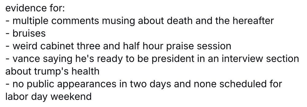 evidence for: - multiple comments musing about death and the hereafter - bruises - weird cabinet three and half hour praise session - vance saying he's ready to be president in an interview section about trump's health - no public appearances in two days and none scheduled for labor day weekend