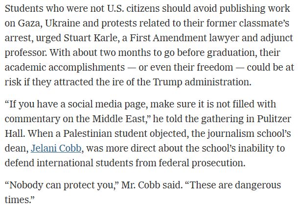 Students who were not U.S. citizens should avoid publishing work on Gaza, Ukraine and protests related to their former classmate’s arrest, urged Stuart Karle, a First Amendment lawyer and adjunct professor. With about two months to go before graduation, their academic accomplishments — or even their freedom — could be at risk if they attracted the ire of the Trump administration.

“If you have a social media page, make sure it is not filled with commentary on the Middle East,” he told the gathering in Pulitzer Hall. When a Palestinian student objected, the journalism school’s dean, Jelani Cobb, was more direct about the school’s inability to defend international students from federal prosecution.

“Nobody can protect you,” Mr. Cobb said. “These are dangerous times.”