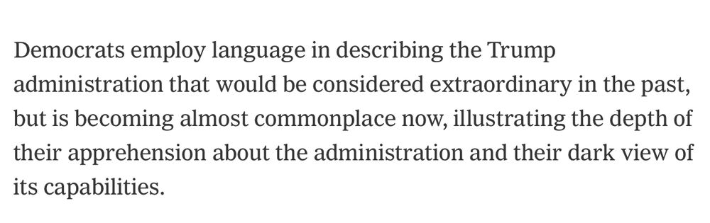 Democrats employ language in describing the Trump
 administration that would be considered extraordinary in the past,
 but is becoming almost commonplace now, illustrating the depth of
 their apprehension about the administration and their dark view of
 its capabilities.