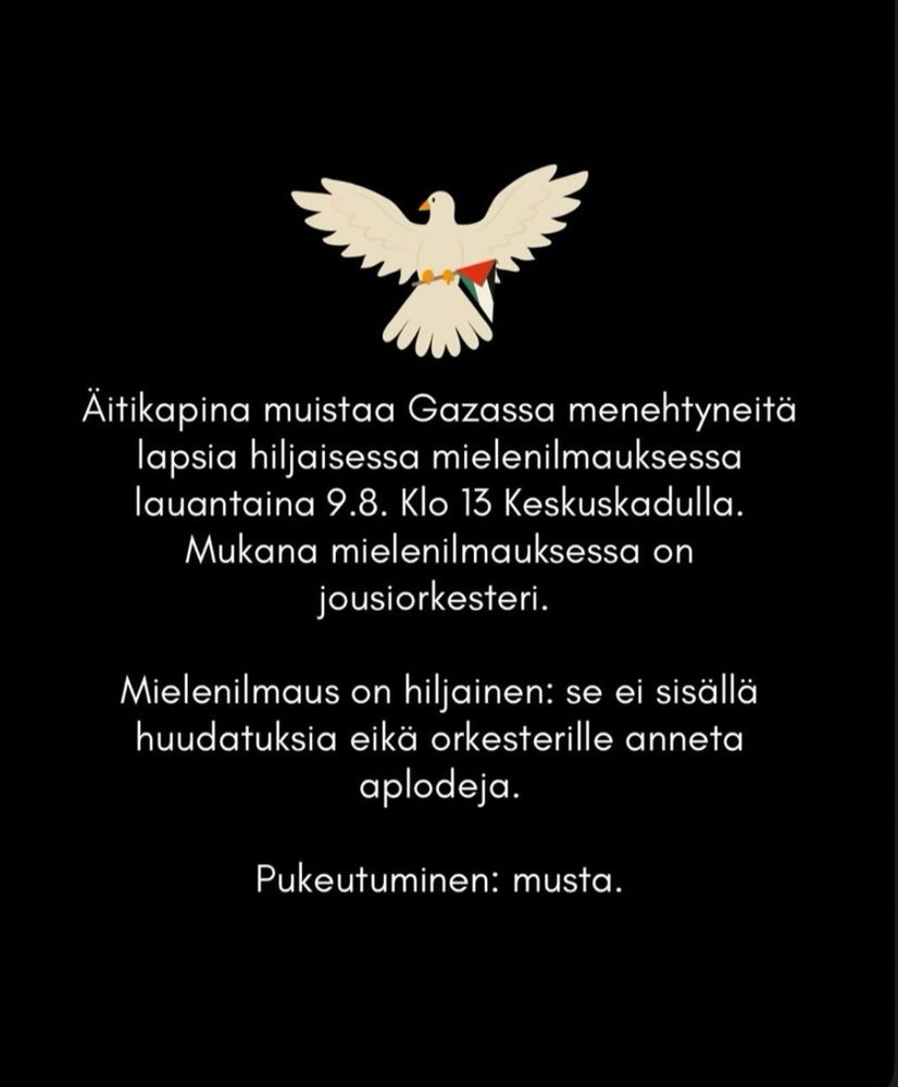 Äitikapina muistaa Gazassa menehtyneitä lapsia hiljaisessa mielenilmauksessa lauantaina 9.8. klo 13 Keskuskadulla. Mukana mielenilmauksessa on jousiorkesteri.

Mielenilmaus on hiljainen: se ei sisällä huudatuksia eikä orkesterille anneta aplodeja.

Pukeutuminen: musta.