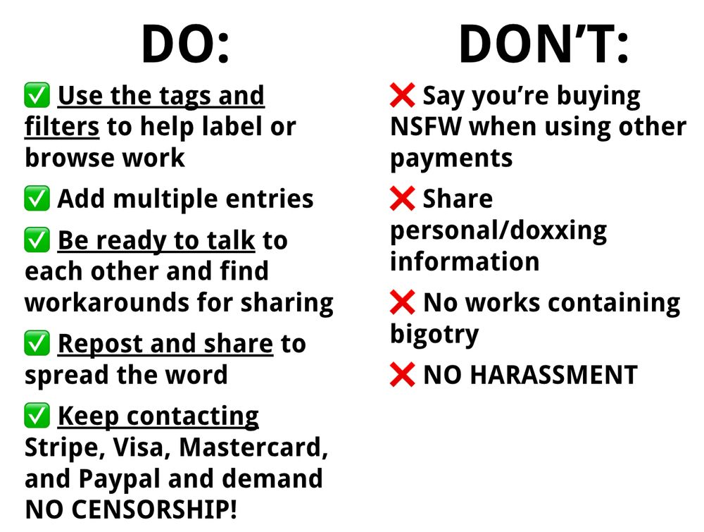 DO: 
Use the tags and filters to help label or browse work
Add multiple entries
Be ready to talk to each other and find workarounds for sharing
Repost and share to spread the word
Keep contacting Stripe, Visa, Mastercard, and Paypal and demand NO CENSORSHIP!
DON'T:
Say you’re buying NSFW when using other payments
Share personal/doxxing information
No works containing bigotry
NO HARASSMENT
