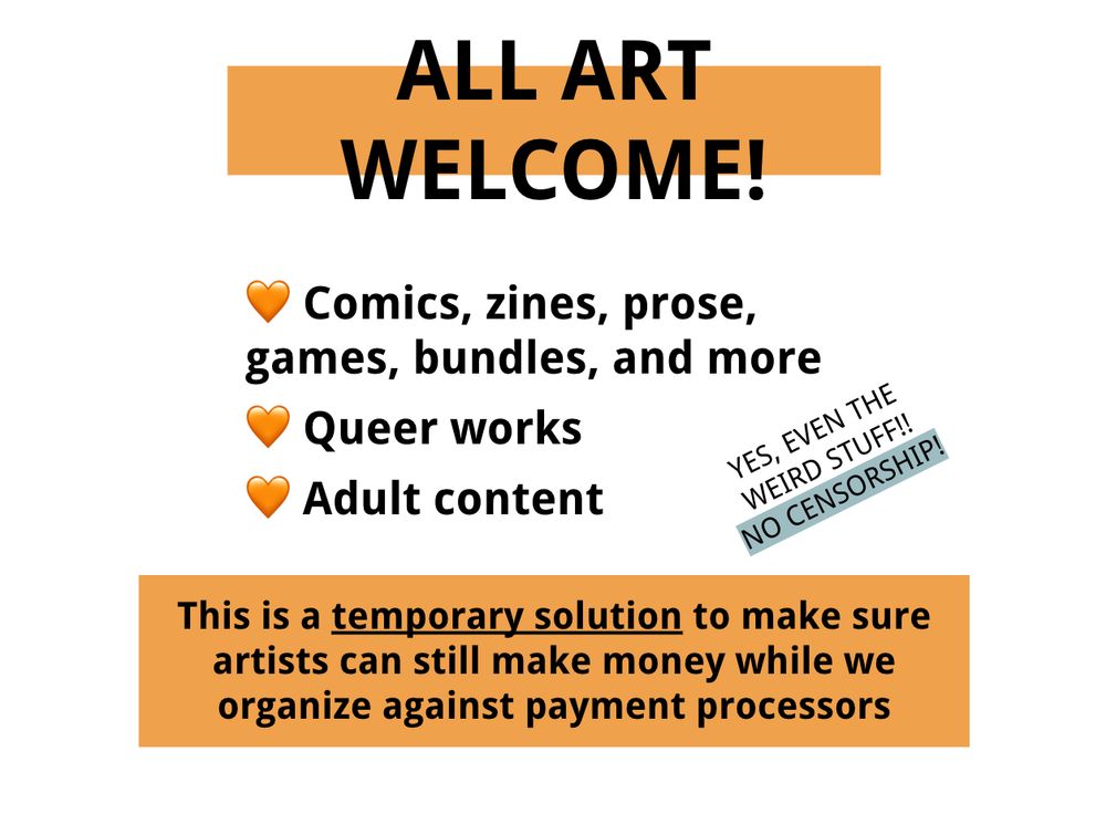 ALL ART WELCOME!
Comics, zines, prose, games, bundles, and more
Queer works
Adult Content
YES EVEN THE WEIRD STUFF!! NO CENSORSHIP!
This is a temporary solution to make sure artists can still make money while we organize against payment processors
