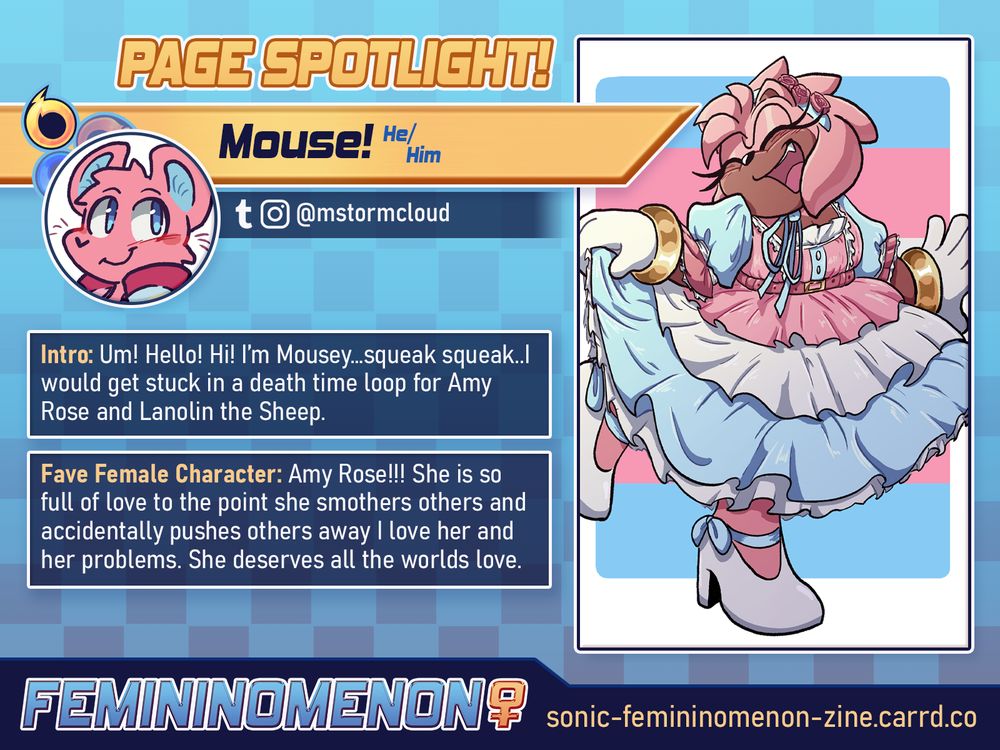 A Page Spotlight graphic for the Femininomenon fanzine with a light-to-dark blue gradient background and yellow highlights. 

The contributor's icon depicts the contributor's sona and the sample art shows Amy Rose smiling and wearing transgender color themed outfit with the trans flag behind her. A small yellow icon depicts the contributor as being the fly hero-type.

Text Reads:
"Page Spotlight!
Mouse (He/Him),  @mstormcloud on Tumblr and Instagram. 

Intro: Um! Hello! Hi! I'm Mousey...squeek squeek...I would get stuckin a death time loop for Amy Rose and Lanolin the Sheep.
Fave Female Character: Amy Rose!!!! She is so full of love to the point she smothers others and accidentally pushes others away I love her and her problems. She deserves all the worlds love."

FEMININOMENON, sonic-femininomenon-zine.carrd.co