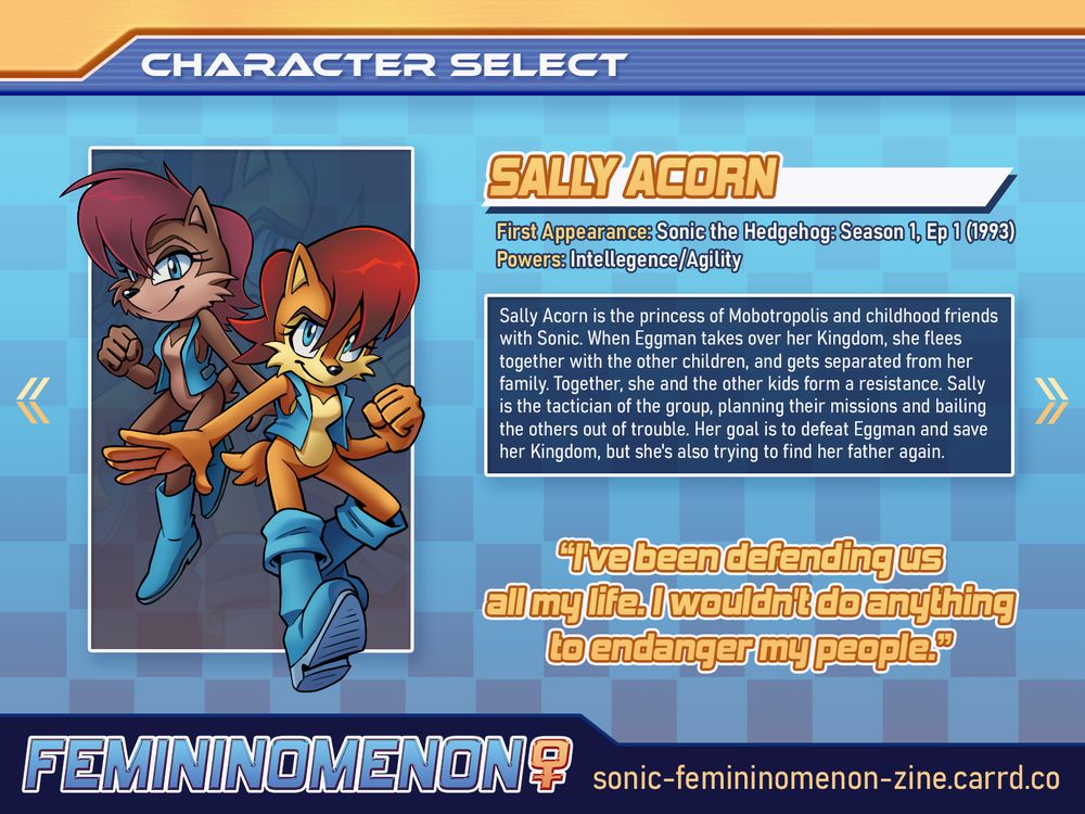 A Character Spotlight graphic for the Femininomenon fanzine with a light-to-dark blue gradient background and yellow highlights. 

Art depicts Sally Acorn's Sonic SatAM design and pre-Super Genesis Wave Archie design side-by-side.

Text Reads:
"Character Select, Sally Acorn
First Appearance: Sonic the Hedgehog: Season 1, Ep 1 (1993)
Powers: Intellegence/Agility

Sally Acorn is the princess of Mobotropolis and childhood friends with Sonic. When Eggman takes over her Kingdom, she flees together with the other children, and gets separated from her family. Together, she and the other kids form a resistance. Sally is the tactician of the group, planning their missions and bailing the others out of trouble. Her goal is to defeat Eggman and save her Kingdom, but she's also trying to find her father again.

"I've been defending us all my life. I wouldn't do anything to endanger my people."

FEMININOMENON, sonic-femininomenon-zine.carrd.co"
