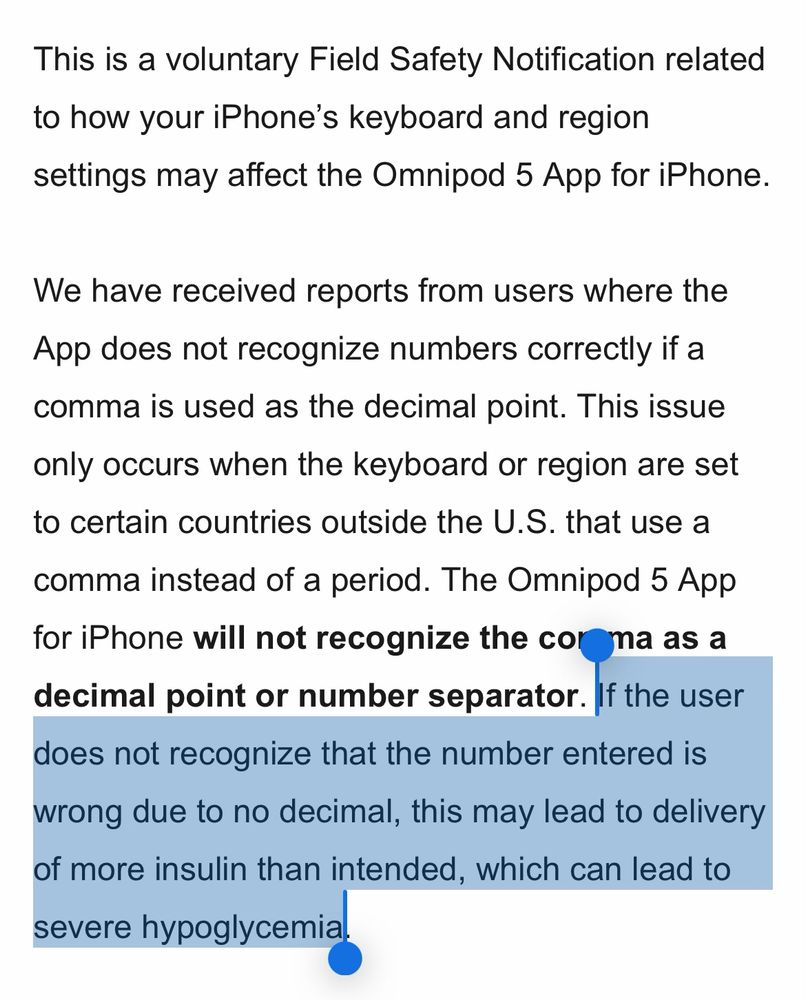 Screenshot:

This is a voluntary Field Safety Notification related to how your iPhone’s keyboard and region settings may affect the Omnipod 5 App for iPhone.

We have received reports from users where the App does not recognize numbers correctly if a comma is used as the decimal point. This issue only occurs when the keyboard or region are set to certain countries outside the U.S. that use a comma instead of a period. The Omnipod 5 App for iPhone will not recognize the comma as a decimal point or number separator. If the user does not recognize that the number entered is wrong due to no decimal, this may lead to delivery of more insulin than intended, which can lead to severe hypoglycemia.