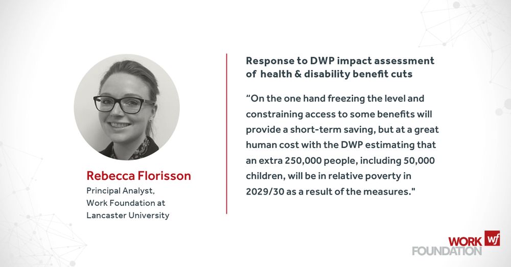 Comment on DWP welfare reform impact assessment - Rebecca Florisson (Principal Analyst, Work Foundation at Lancaster University)

“On the one hand freezing the level and constraining access to some benefits will provide a short-term saving, but at a great human cost with the DWP estimating that an extra 250,000 people, including 50,000 children, will be in relative poverty in 2029/30 as a result of the measures."