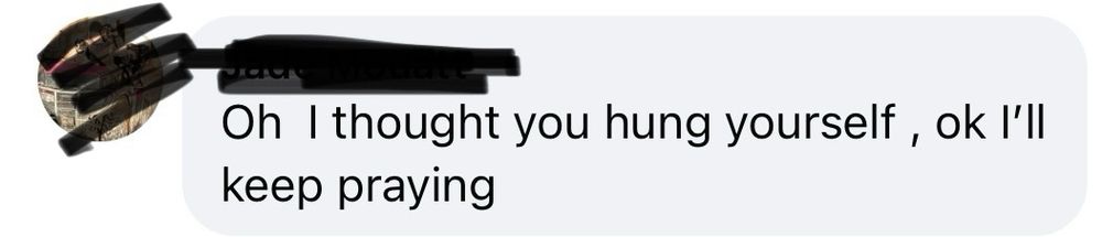 Screen shot of a Facebook comment which reads: “Oh I thought you hung yourself, ok I'll keep praying”. The username and profile picture have been redacted. 