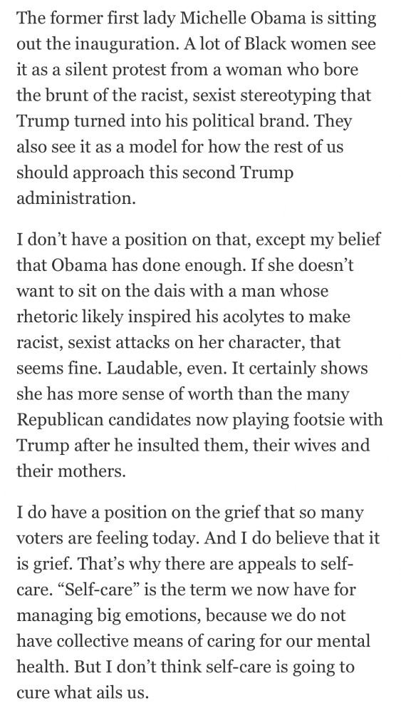 The former first lady Michelle Obama is sitting out the inauguration. A lot of Black women see it as a silent protest from a woman who bore the brunt of the racist, sexist stereotyping that Trump turned into his political brand. They also see it as a model for how the rest of us should approach this second Trump
administration. I don't have a position on that, except my belief that Obama has done enough. If she doesn't want to sit on the dais with a man whose rhetoric likely inspired his acolytes to make racist, sexist attacks on her character, that seems fine. Laudable, even. It certainly shows she has more sense of worth than the many Republican candidates now playing footsie with Trump after he insulted them, their wives and
their mothers. I do have a position on the grief that so many voters are feeling today. And I do believe that it is grief. That's why there are appeals to self- care. "Self-care" is the term we now have for managing big emotions, because we do not have collective means of caring for our mental health. But I don't think self-care is going to
cure what ails us.