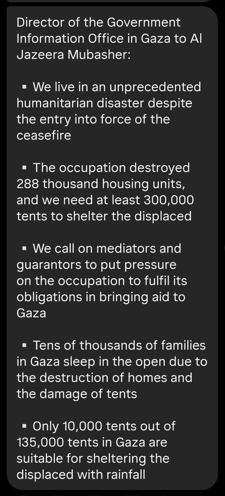 Director of the Government Information Office in Gaza to Al Jazeera Mubasher:

▫️We live in an unprecedented humanitarian disaster despite the entry into force of the ceasefire

▫️The occupation destroyed 288 thousand housing units, and we need at least 300,000 tents to shelter the displaced

▫️We call on mediators and guarantors to put pressure on the occupation to fulfil its obligations in bringing aid to Gaza

▫️Tens of thousands of families in Gaza sleep in the open due to the destruction of homes and the damage of tents

▫️Only 10,000 tents out of 135,000 tents in Gaza are suitable for sheltering the displaced with rainfall