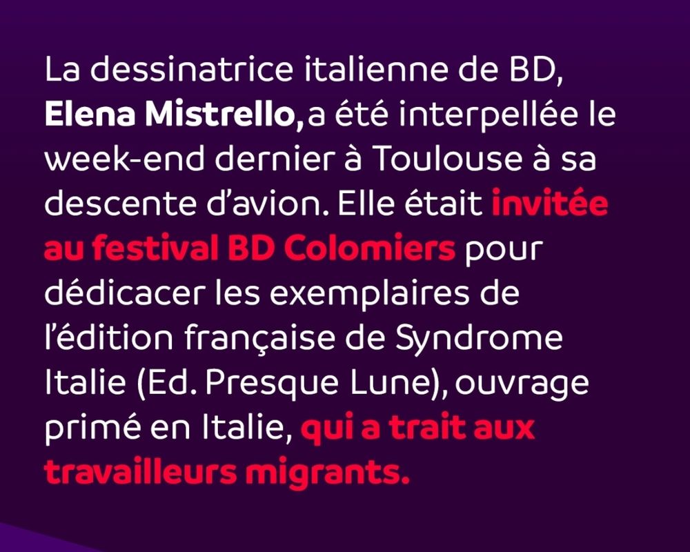 La dessinatrice italienne de BD, Elena Mistrello,a été interpellée le week-end dernier à Toulouse à sa descente d'avion. Elle était invitée au festival BD Colomiers pour dédicacer les exemplaires de l'édition française de Syndrome Italie (Ed. Presque Lune), ouvrage primé en Italie, qui a trait aux travailleurs migrants.