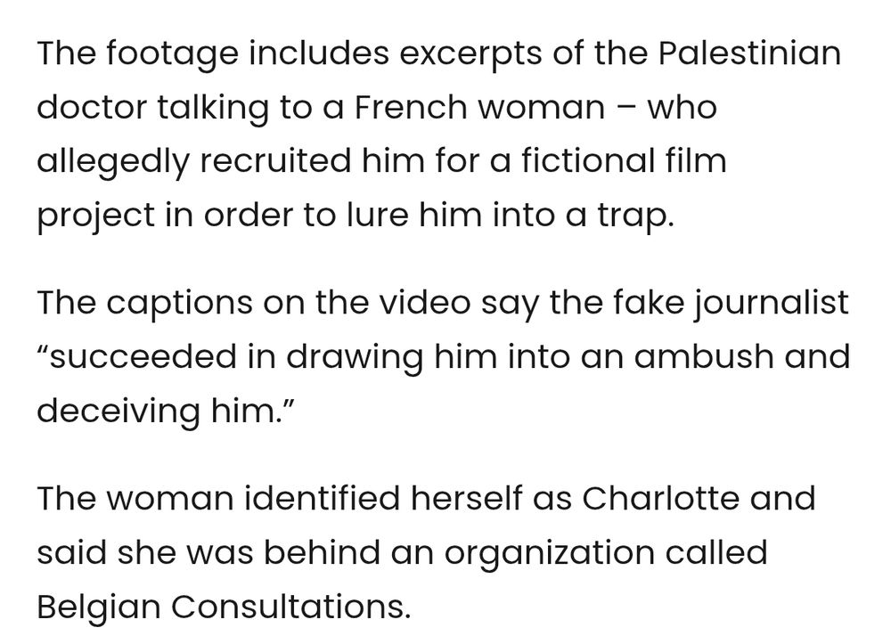 The footage includes excerpts of the Palestinian doctor talking to a French woman – who allegedly recruited him for a fictional film project in order to lure him into a trap. 

The captions on the video say the fake journalist “succeeded in drawing him into an ambush and deceiving him.”

The woman identified herself as Charlotte and said she was behind an organization called Belgian Consultations.