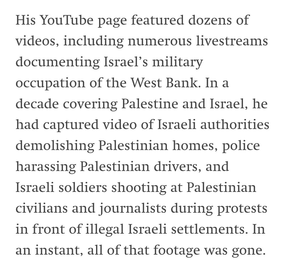 His YouTube page featured dozens of videos, including numerous livestreams documenting Israel’s military occupation of the West Bank. In a decade covering Palestine and Israel, he had captured video of Israeli authorities demolishing Palestinian homes, police harassing Palestinian drivers, and Israeli soldiers shooting at Palestinian civilians and journalists during protests in front of illegal Israeli settlements. In an instant, all of that footage was gone.