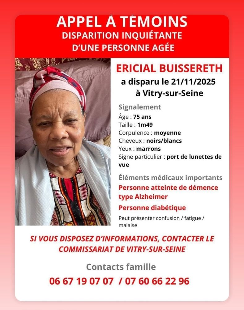 SI VOUS DISPOSEZ D'INFORMATIONS, CONTACTER LE COMMISSARIAT DE VITRY-SUR-SEINE 
APPEL A TÉMOINS DISPARITION INQUIÉTANTE D'UNE PERSONNE AGÉE 
ERICIAL BUISSERETH a disparu le 21/11/2025 à Vitry-sur-Seine 
Signalement Âge: 75 ans Taille:1m49 Corpulence:moyenne Cheveux:noirs/blancs Yeux:marrons 
Signe particulier: port de lunettes de vue 
Éléments médicaux importants Personne atteinte de démence type Alzheimer 
Personne diabétique Peut présenter confusion / fatigue/ malaise 
Contacts famille 06671907 07/07 60662296