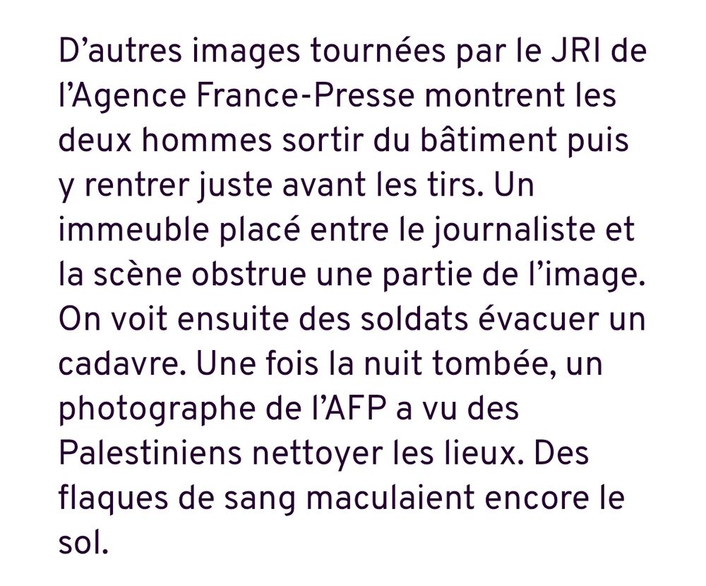 D’autres images tournées par le JRI de l’Agence France-Presse montrent les deux hommes sortir du bâtiment puis y rentrer juste avant les tirs. Un immeuble placé entre le journaliste et la scène obstrue une partie de l’image. On voit ensuite des soldats évacuer un cadavre. Une fois la nuit tombée, un photographe de l’AFP a vu des Palestiniens nettoyer les lieux. Des flaques de sang maculaient encore le sol.