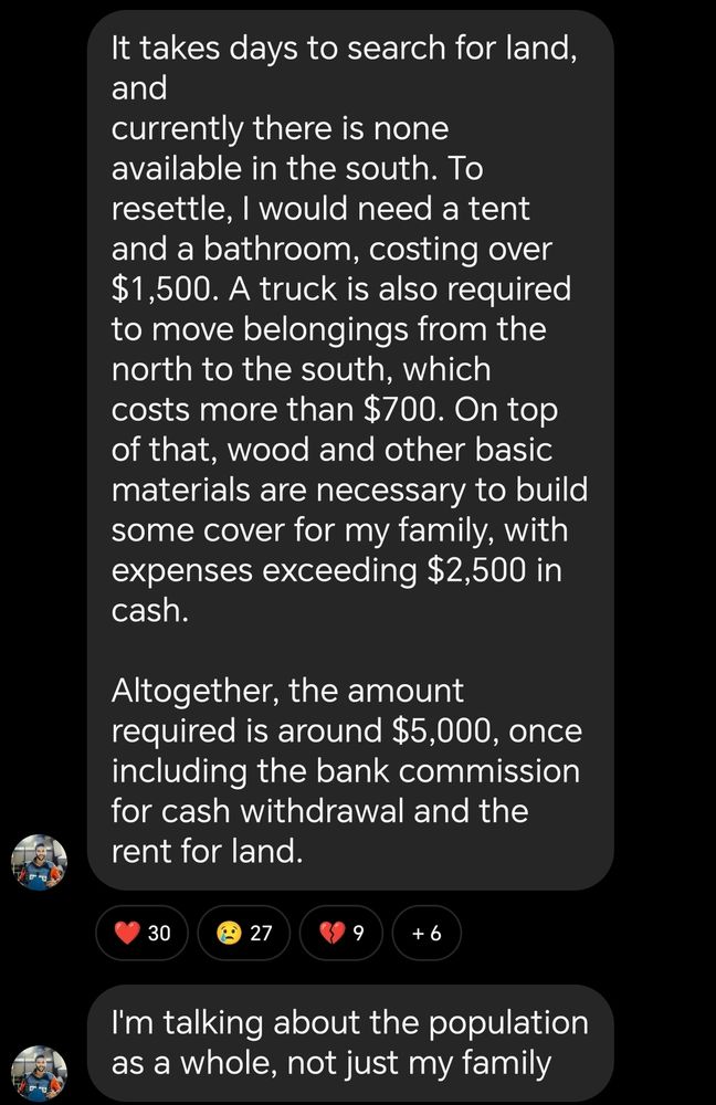 It takes days to search for land, and currently there is none available in the south. To resettle, I would need a tent and a bathroom, costing over $1,500. A truck is also required to move belongings from the north to the south, which costs more than $700. On top of that, wood and other basic materials are necessary to build some cover for my family, with expenses exceeding $2,500 in cash. Altogether, the amount required is around $5,000, once including the bank commission for cash withdrawal and the rent for land. 30 27 +6 I'm talking about the population as a whole, not just my family