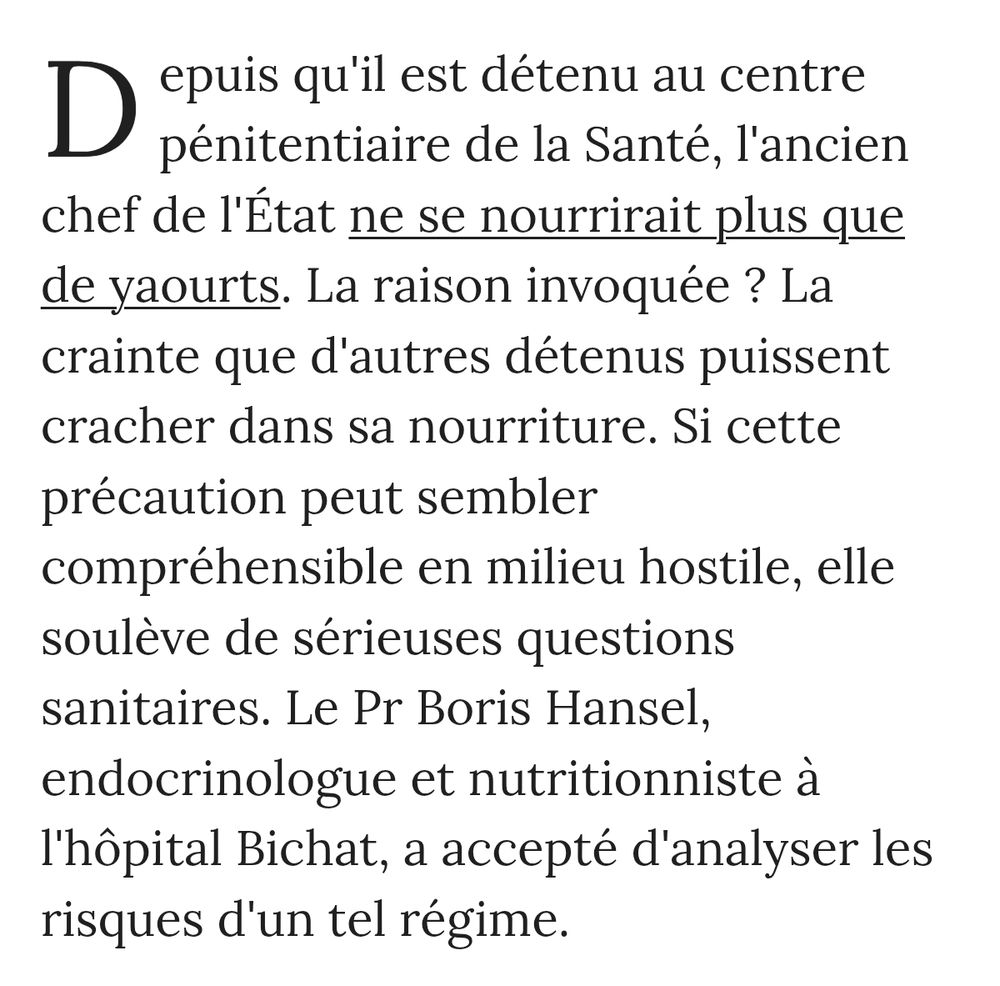 D epuis qu'il est détenu au centre pénitentiaire de la Santé, l'ancien chef de l'État ne se nourrirait plus que de yaourts. La raison invoquée ? La crainte que d'autres détenus puissent cracher dans sa nourriture. Si cette précaution peut sembler 
compréhensible en milieu hostile, elle soulève de sérieuses questions sanitaires. Le Pr Boris Hansel, endocrinologue et nutritionniste à l'hôpital Bichat, a accepté d'analyser les risques d'un tel régime.