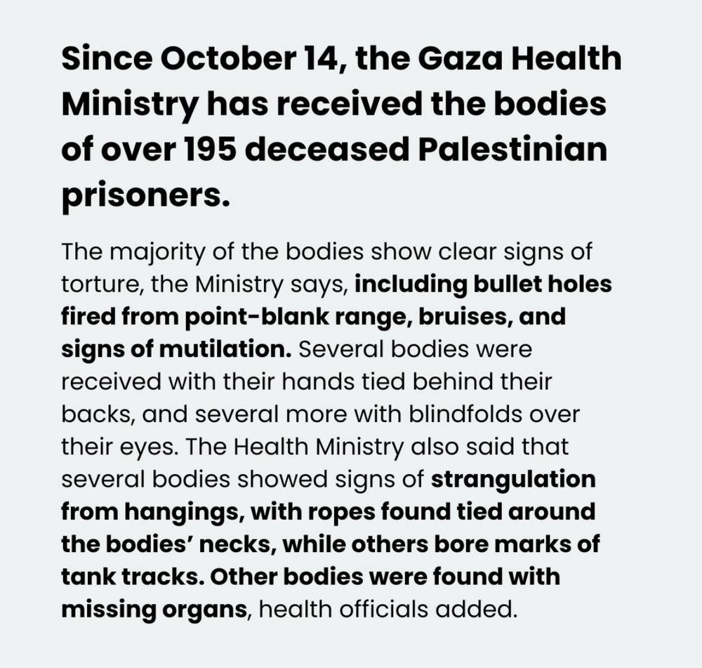 Since October 14, the Gaza Health Ministry has received the bodies of over 195 deceased Palestinian prisoners. 
The majority of the bodies show clear signs of torture, the Ministry says, including bullet holes fired from point-blank range, bruises, and signs of mutilation. Several bodies were received with their hands tied behind their backs, and several more with blindfolds over their eyes. The Health Ministry also said that several bodies showed signs of strangulation from hangings, with ropes found tied around the bodies' necks, while others bore marks of tank tracks. Other bodies were found with missing organs, health officials added.