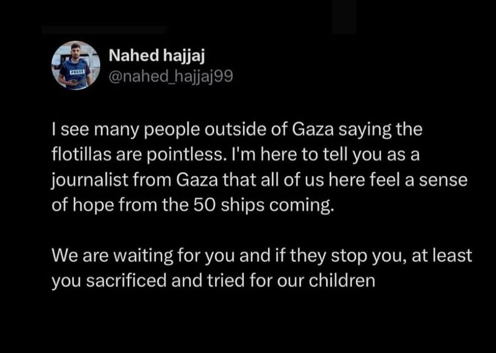 PRES 
Nahed hajjaj 
@nahed hajjaj99 
Isee many people outside of Gaza saying the 
flotillas are pointless. I'm here to tell you as a 
journalist from Gaza that all of us here feel a sense 
of hope from the 50 ships coming. 
We are waiting for you and if they stop you, at least 
you sacrificed and tried for our children