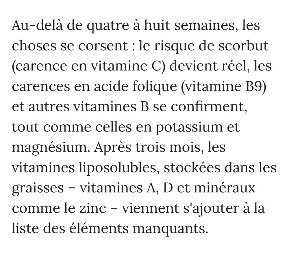 Au-delà de quatre à huit semaines, les choses se corsent: le risque de scorbut (carence en vitamine C) devient réel, les carences en acide folique (vitamine B9) et autres vitamines B se confirment, tout comme celles en potassium et magnésium. Après trois mois, les vitamines liposolubles, stockées dans les graisses - vitamines A, D et minéraux comme le zinc - viennent s'ajouter à la liste des éléments manquants.